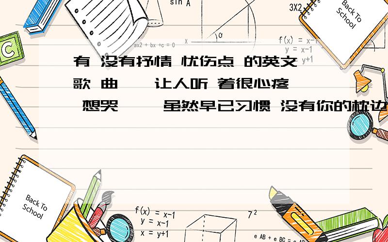 有 没有抒情 忧伤点 的英文歌 曲 、 让人听 着很心疼 想哭仂 、虽然早已习惯 没有你的枕边但我依然哭泣着 在你爱过的墙角有人很孤独 有人很寂寞却没有人明白 夜深了我怎么办恩 大量提