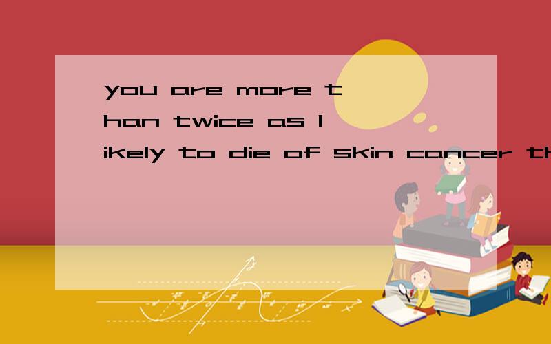 you are more than twice as likely to die of skin cancer than a woman,and nine times more likely to die of AIDS