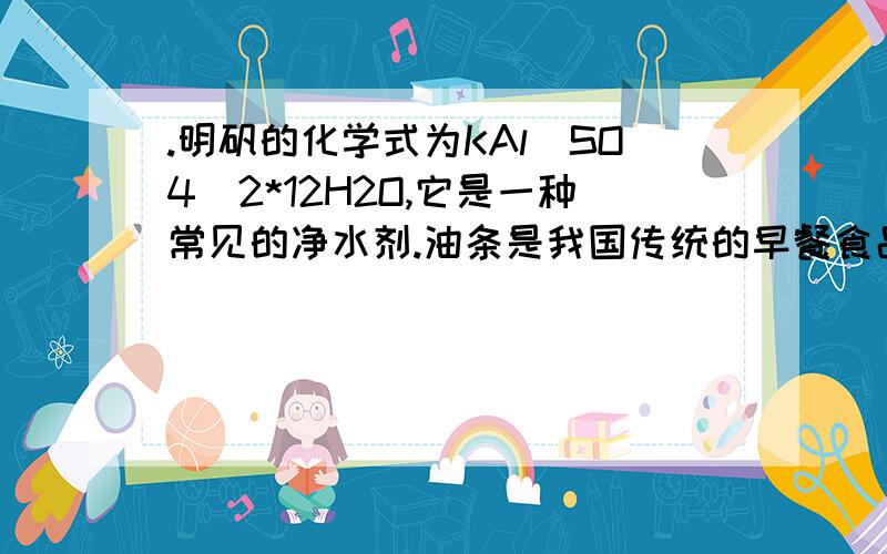 .明矾的化学式为KAl(SO4)2*12H2O,它是一种常见的净水剂.油条是我国传统的早餐食品之一,其制作过程中要用到一定数量的明矾.研究发现,铝元素会损害人的脑细胞,世界卫生组织指出每人每日铝的