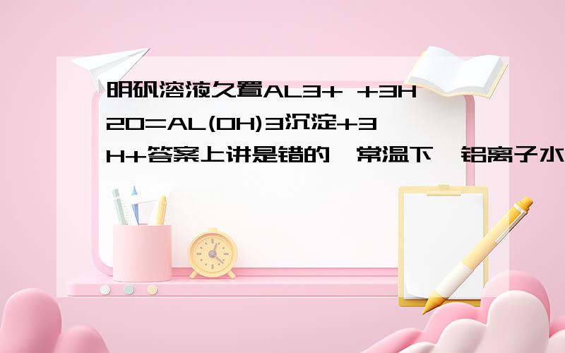 明矾溶液久置AL3+ +3H2O=AL(OH)3沉淀+3H+答案上讲是错的,常温下,铝离子水解不能生成沉淀,为什么呢0-0