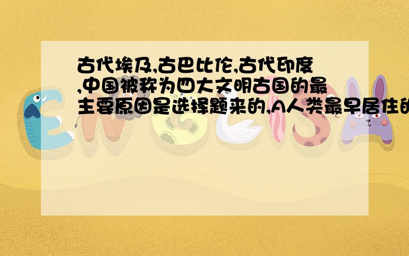 古代埃及,古巴比伦,古代印度,中国被称为四大文明古国的最主要原因是选择题来的,A人类最早居住的地区    B创造了人类最早的文明   C最先由原始社会进入奴隶社会  D对人类文明贡献最大.我