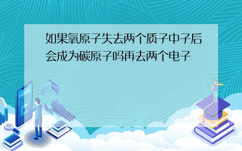 如果氧原子失去两个质子中子后会成为碳原子吗再去两个电子