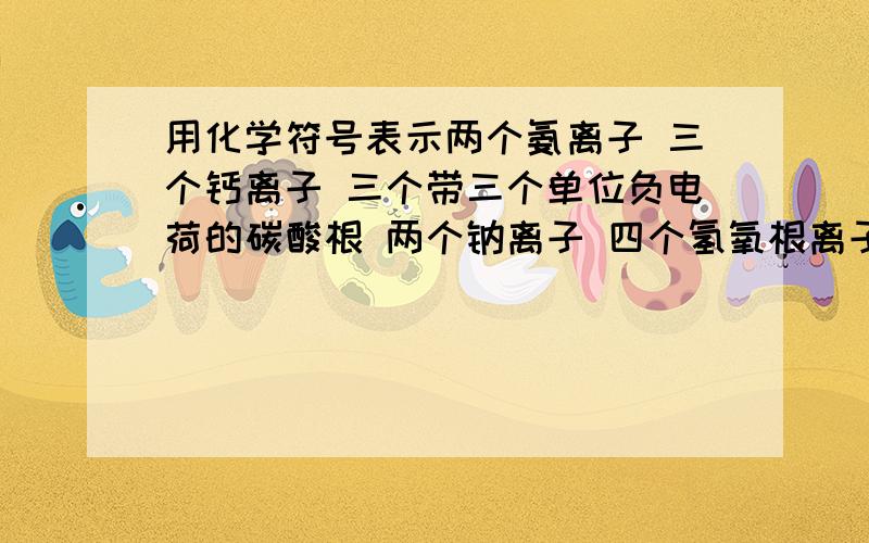 用化学符号表示两个氨离子 三个钙离子 三个带三个单位负电荷的碳酸根 两个钠离子 四个氢氧根离子