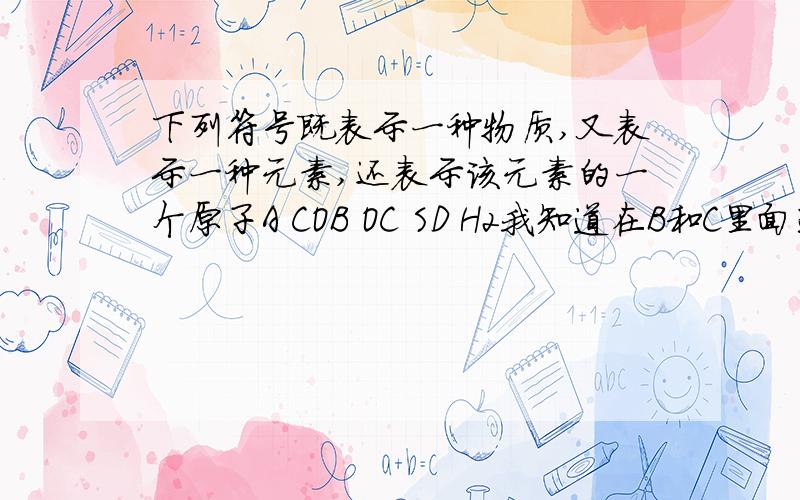 下列符号既表示一种物质,又表示一种元素,还表示该元素的一个原子A COB OC SD H2我知道在B和C里面选,表示一种物质的话就是有原子直接构成的?所有金属,部分非金属固体,稀有气体?