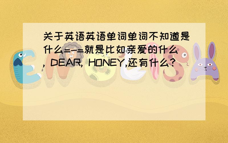 关于英语英语单词单词不知道是什么=-=就是比如亲爱的什么, DEAR, HONEY,还有什么?