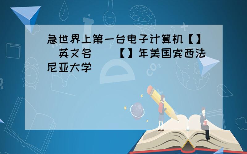 急世界上第一台电子计算机【】（英文名）（【】年美国宾西法尼亚大学