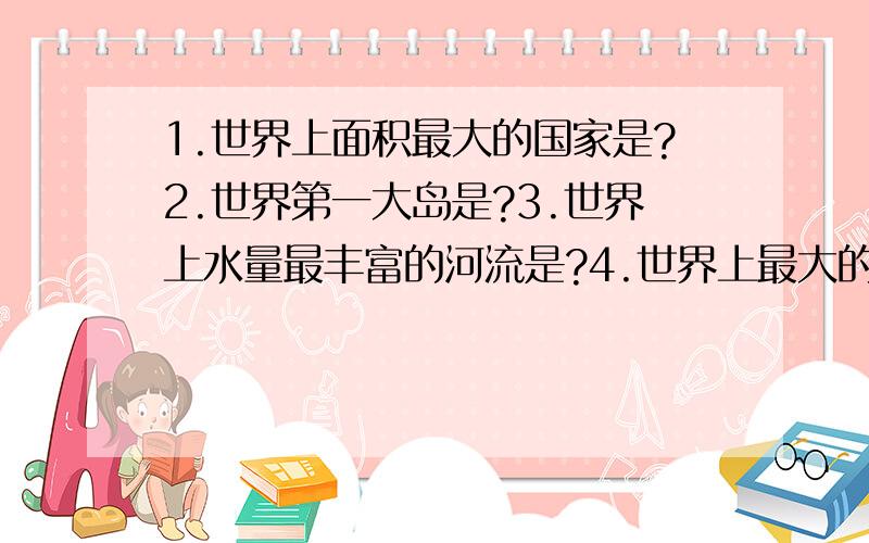 1.世界上面积最大的国家是?2.世界第一大岛是?3.世界上水量最丰富的河流是?4.世界上最大的淡水湖群是?5.世界上面积最大的高原是?6.世界上最大的沙漠是?7.世界上养羊最多的国家是?8.世界上