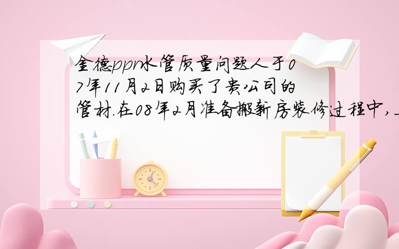 金德ppr水管质量问题人于07年11月2日购买了贵公司的管材.在08年2月准备搬新房装修过程中,上午发现了卫生间有漏水现象,下午有服务人员到现场进行处理,.挖开卫生间查看,发现是管材上有沙