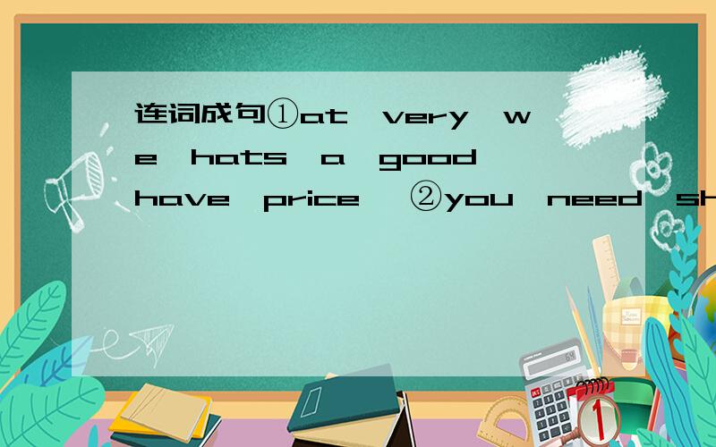 连词成句①at,very,we,hats,a,good,have,price, ②you,need,shoes,pair,a,do,of,③for,we,sell,20,shorts,dollars④eight,socks,only,are,for,$5,pair⑤great,and,buy,at,food,our,sale,come还有汉语意思…