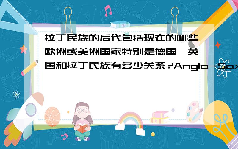 拉丁民族的后代包括现在的哪些欧洲或美洲国家特别是德国、英国和拉丁民族有多少关系?Anglo-Saxon和日尔曼人起先的居住地是否多山,拉丁民族的居住地是否以平原为主?嗯,我更关注文化差异.