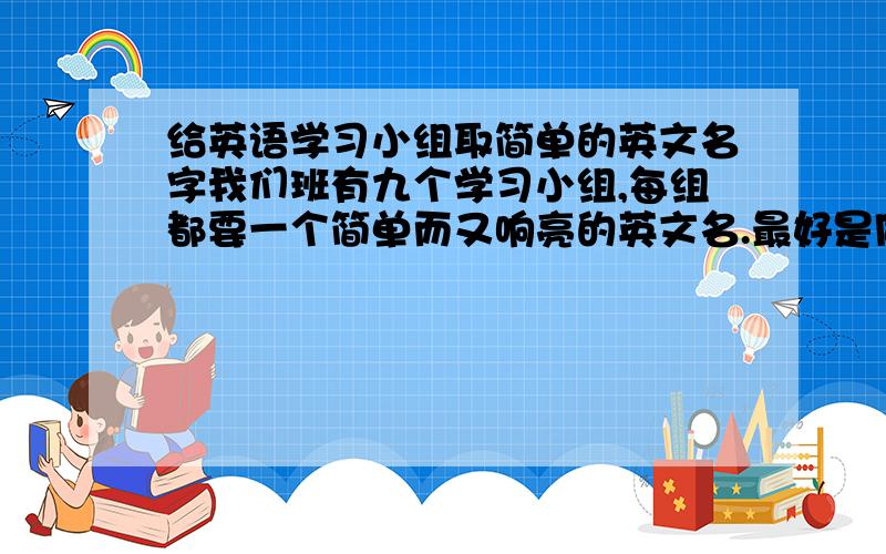 给英语学习小组取简单的英文名字我们班有九个学习小组,每组都要一个简单而又响亮的英文名.最好是同一类的.如水果一类的等等.有哪位能帮i帮我