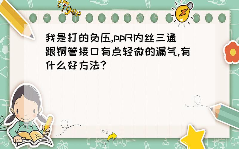 我是打的负压,ppR内丝三通跟铜管接口有点轻微的漏气,有什么好方法?