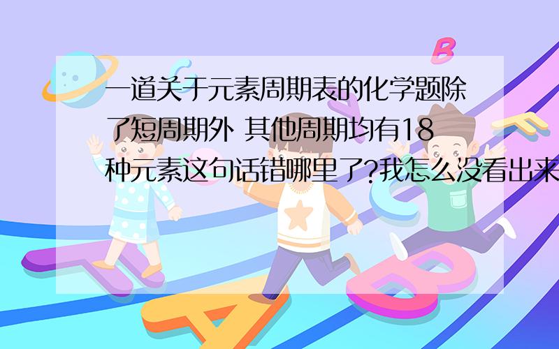 一道关于元素周期表的化学题除了短周期外 其他周期均有18种元素这句话错哪里了?我怎么没看出来、请细心的人帮我解答、谢谢