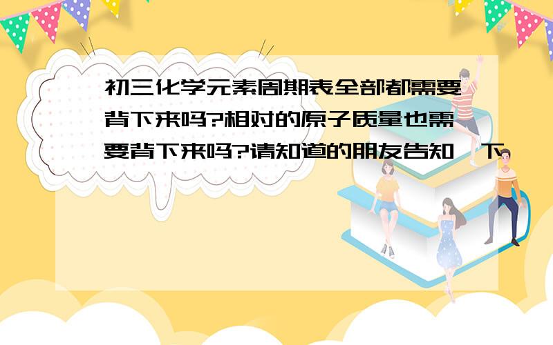 初三化学元素周期表全部都需要背下来吗?相对的原子质量也需要背下来吗?请知道的朋友告知一下,