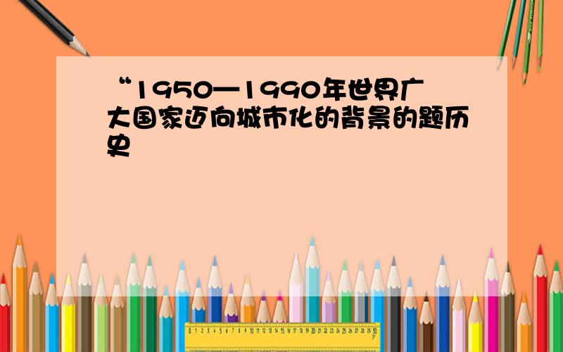 “1950—1990年世界广大国家迈向城市化的背景的题历史