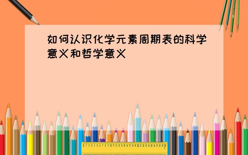 如何认识化学元素周期表的科学意义和哲学意义