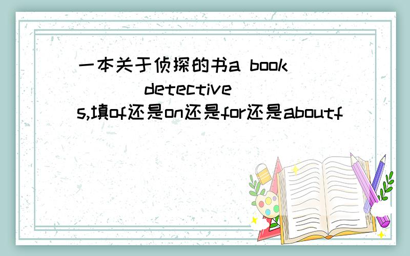 一本关于侦探的书a book ( ) detectives,填of还是on还是for还是aboutf