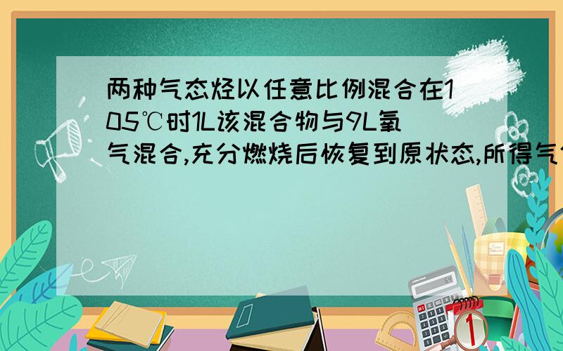 两种气态烃以任意比例混合在105℃时1L该混合物与9L氧气混合,充分燃烧后恢复到原状态,所得气体体积仍是10L,下列混合烃中不符合此条件是 （B)A.CH4、C2H4 B.CH4、C3H6 C.C2H4、C3H4 D.C2H2、C3H6