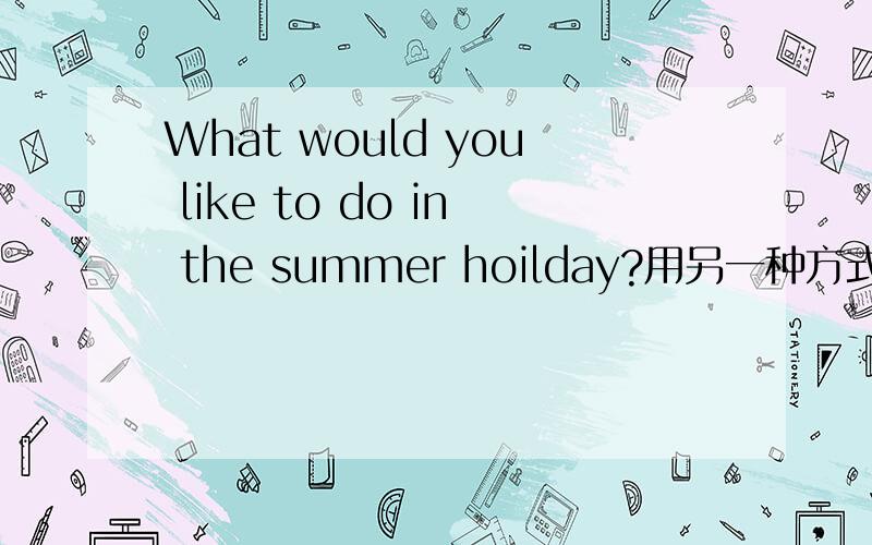 What would you like to do in the summer hoilday?用另一种方式表达What would you like to do in the summer hoilday?Excuse me,how can I get to the Tong Hotel?Going skiing in Australia in summer is exciting.都用另一种方式表达