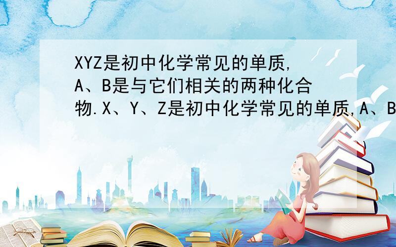 XYZ是初中化学常见的单质,A、B是与它们相关的两种化合物.X、Y、Z是初中化学常见的单质,A、B是与他们相关的两种化合物,它们的相互关系如图.1.写出A与X反应的化学反应方程式2.请写出B的化学