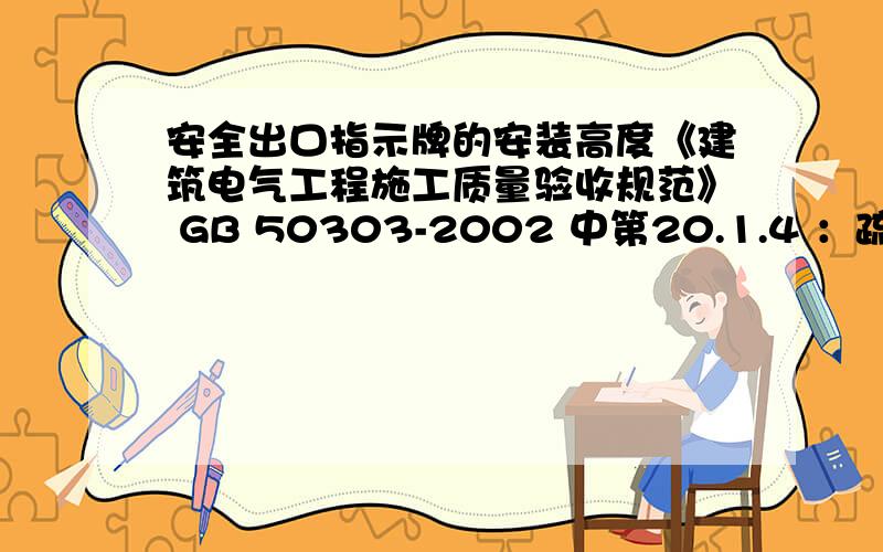 安全出口指示牌的安装高度《建筑电气工程施工质量验收规范》 GB 50303-2002 中第20.1.4 ：疏散标志灯安装在安全出口的顶部,楼梯间、疏散走道及其转角处应安装在1m以下的墙面上.这里的1米以