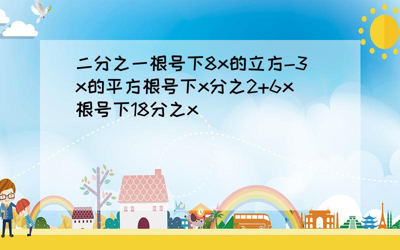 二分之一根号下8x的立方-3x的平方根号下x分之2+6x根号下18分之x