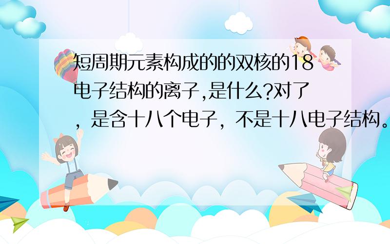 短周期元素构成的的双核的18电子结构的离子,是什么?对了，是含十八个电子，不是十八电子结构。