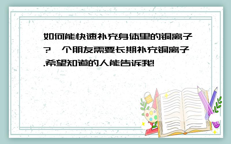 如何能快速补充身体里的铜离子?一个朋友需要长期补充铜离子.希望知道的人能告诉我!