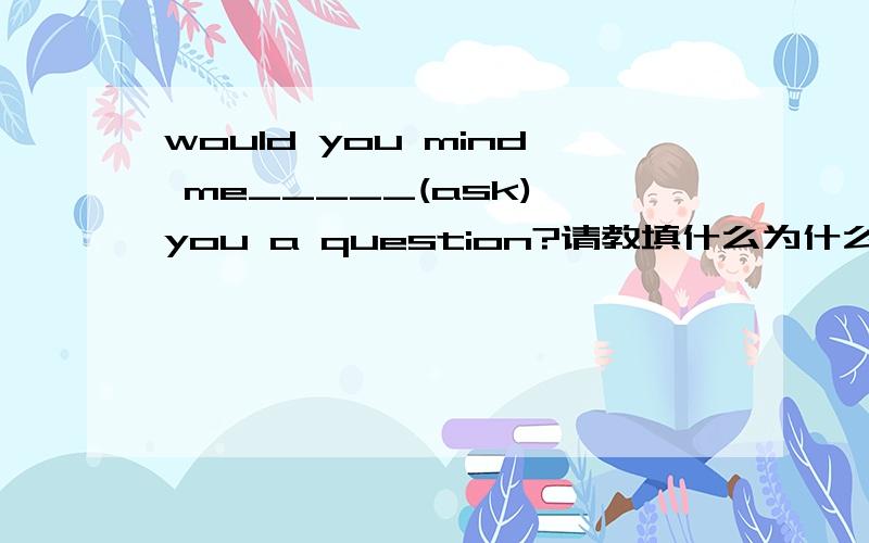 would you mind me_____(ask) you a question?请教填什么为什么?填 to ask 为什么