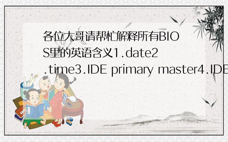 各位大哥请帮忙解释所有BIOS里的英语含义1.date2.time3.IDE primary master4.IDE primary slave5 IDE secondry master6.IDE secondry slave7.drive A8.drive A9.video10.halton11.basememory12.extendedmemory13.totalmemory14.virus warning15.CPU L1