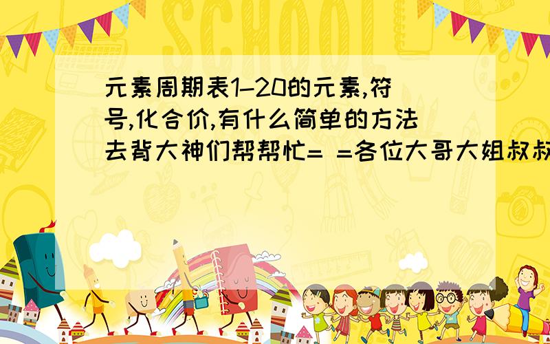 元素周期表1-20的元素,符号,化合价,有什么简单的方法去背大神们帮帮忙= =各位大哥大姐叔叔阿姨.会的教下.简单点的