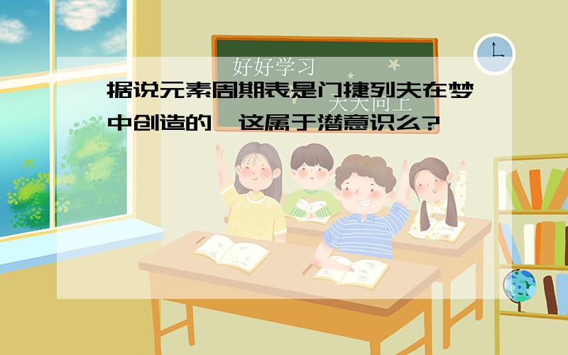 据说元素周期表是门捷列夫在梦中创造的,这属于潜意识么?