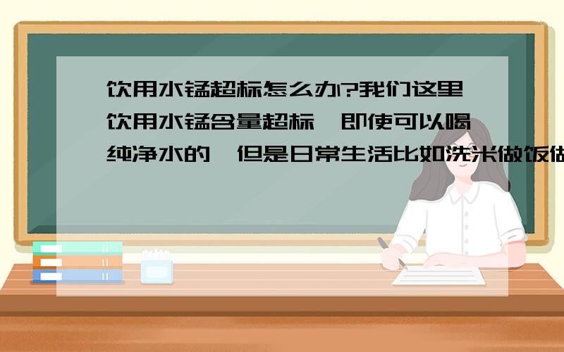 饮用水锰超标怎么办?我们这里饮用水锰含量超标,即使可以喝纯净水的,但是日常生活比如洗米做饭做菜和洗澡.想问问有谁知道可以通过其他什么途径缓解锰过量对身体的危害?