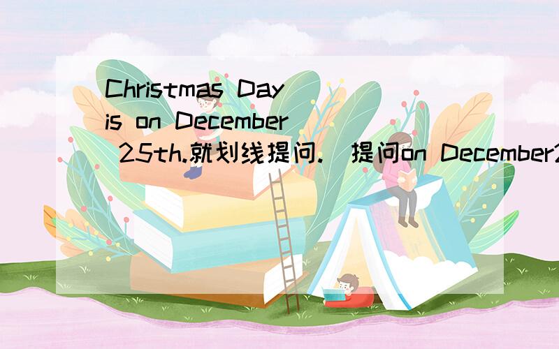 Christmas Day is on December 25th.就划线提问.（提问on December25th）
