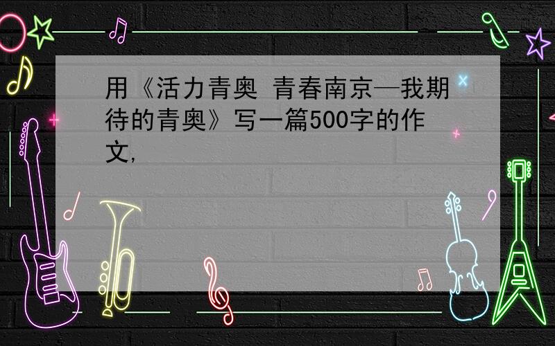 用《活力青奥 青春南京—我期待的青奥》写一篇500字的作文,