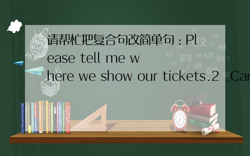 请帮忙把复合句改简单句：Please tell me where we show our tickets.2 .Can you tell me how I can getto the post office?3.Rose doesn't know when they are going to repair the watch.