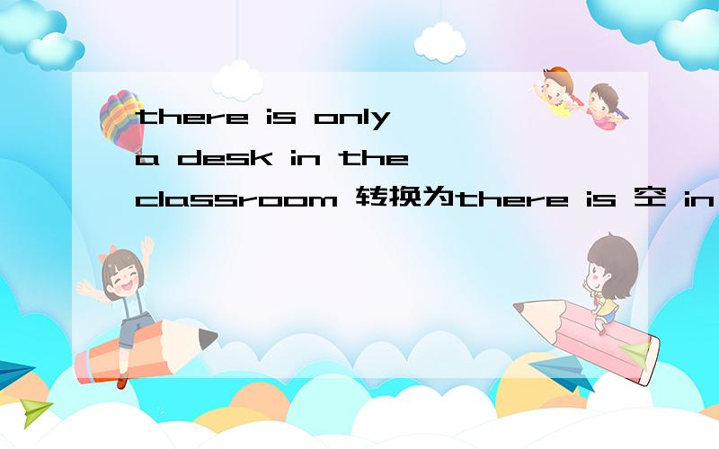 there is only a desk in the classroom 转换为there is 空 in the classroom 空 a desk