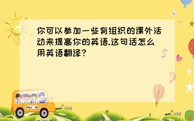 你可以参加一些有组织的课外活动来提高你的英语.这句话怎么用英语翻译?