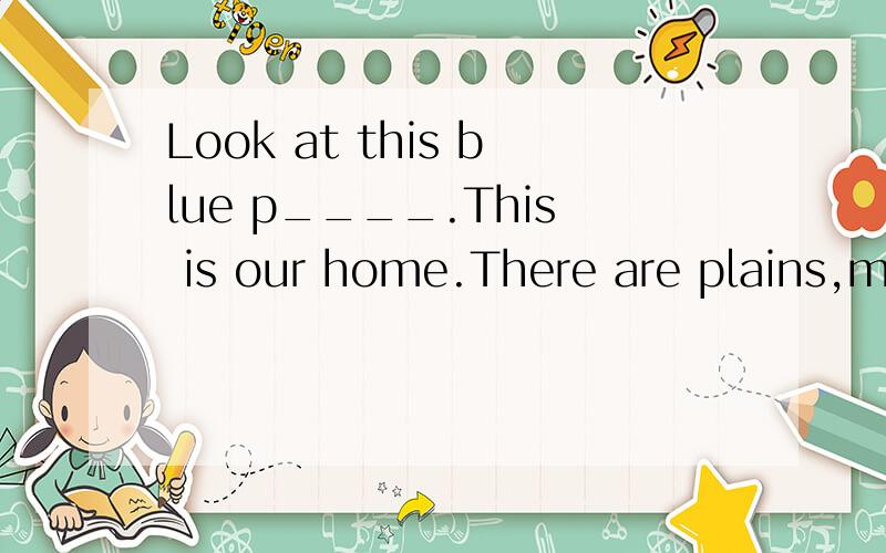 Look at this blue p____.This is our home.There are plains,m____,r____,lakes and o____ on it.There are all k____of trees,flowers and g____ on it.There are all kinds of wild animals l____together with us.Don'tyou want to keep our planet b____?But somet