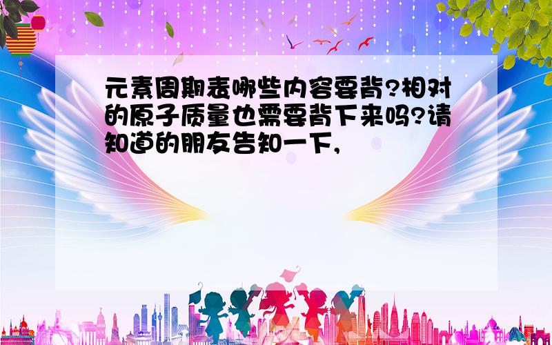 元素周期表哪些内容要背?相对的原子质量也需要背下来吗?请知道的朋友告知一下,