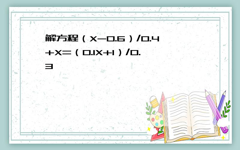 解方程（X-0.6）/0.4+X=（0.1X+1）/0.3