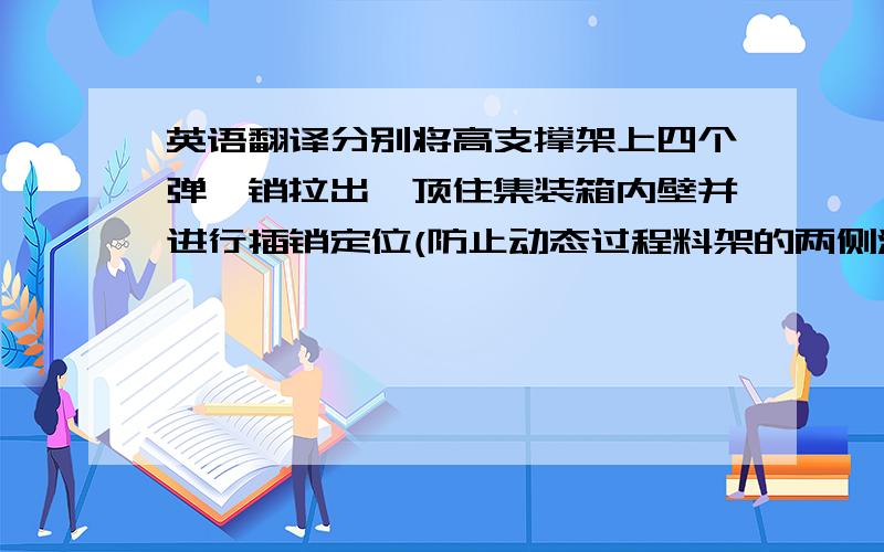 英语翻译分别将高支撑架上四个弹簧销拉出,顶住集装箱内壁并进行插销定位(防止动态过程料架的两侧滑动)用固定夹将主料架（箱门口）连接地板卡住.(防止运输过程中前后活动空隙)