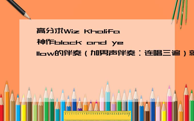 高分求Wiz Khalifa神作black and yellow的伴奏（加男声伴奏：连唱三遍）就是普通伴奏中加入black and yellow black and yellow black and yellow,不然唱的费劲的Thanks a lot!请把伴奏发email到 我Q 239011610谢谢!