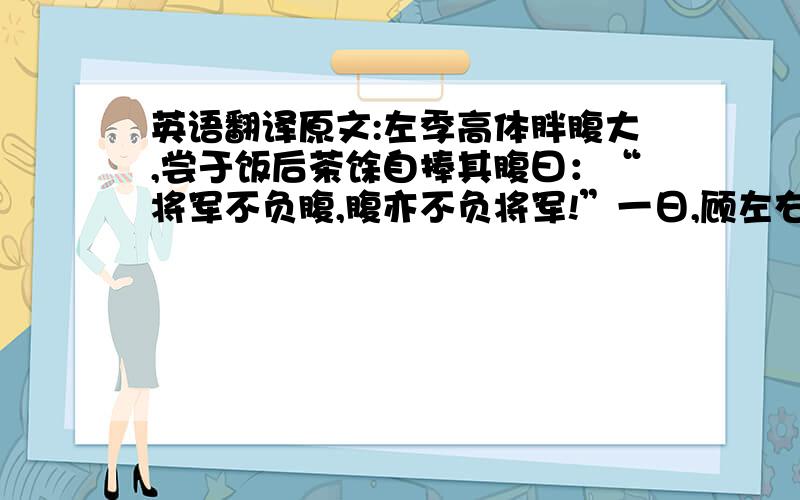 英语翻译原文:左季高体胖腹大,尝于饭后茶馀自捧其腹曰：“将军不负腹,腹亦不负将军!”一日,顾左右曰：“汝等知我腹中所贮何物乎?”或曰：“满腹文章”,或曰：“满腹经纶”,或曰：“