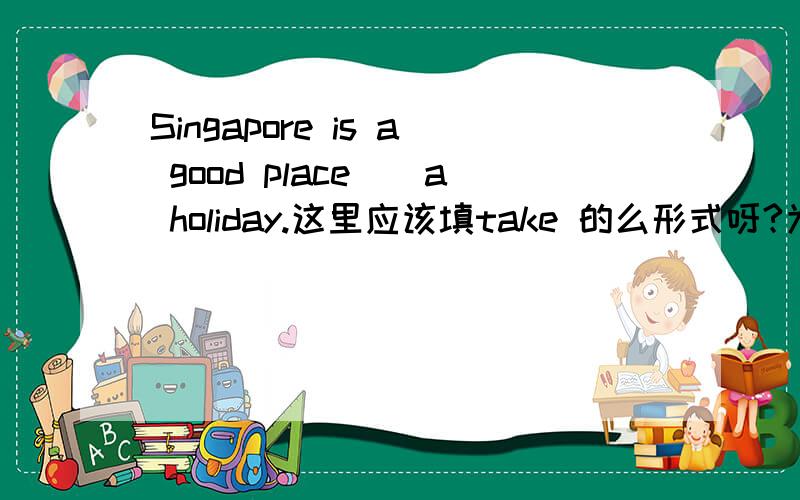 Singapore is a good place__a holiday.这里应该填take 的么形式呀?为什么呢?