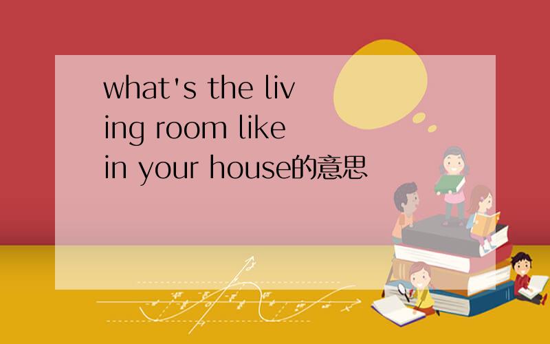 what's the living room like in your house的意思