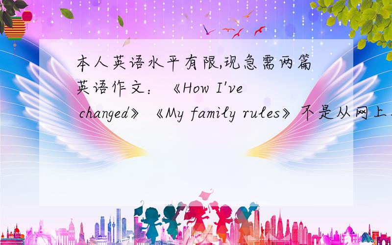 本人英语水平有限,现急需两篇英语作文：《How I've changed》《My family rules》不是从网上抄的,请大家发挥想象力（提示：初三英语关于第二第三单元的作文）