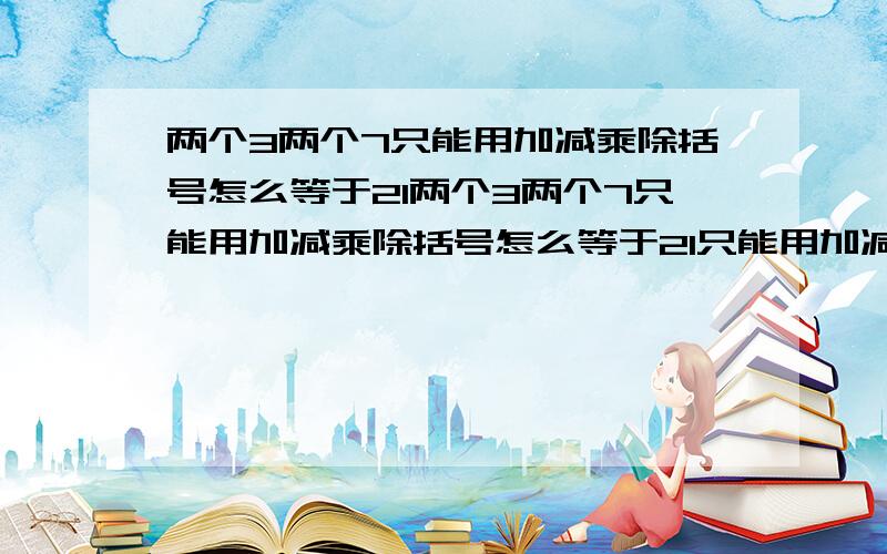 两个3两个7只能用加减乘除括号怎么等于21两个3两个7只能用加减乘除括号怎么等于21只能用加减乘除括号怎么等于21