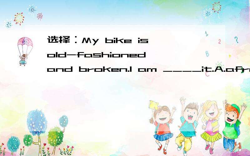 选择：My bike is old-fashioned and broken.I am ____it.A.afraid of B.tired of C.ashamed of D.glad to have