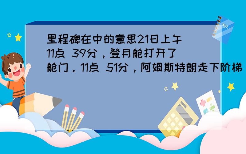 里程碑在中的意思21日上午 11点 39分，登月舱打开了舱门。11点 51分，阿姆斯特朗走下阶梯，登上了月球。月面上到处是细小的颗粒，有点像地球的海滩。紧接着，奥尔德林也来到了月面。这